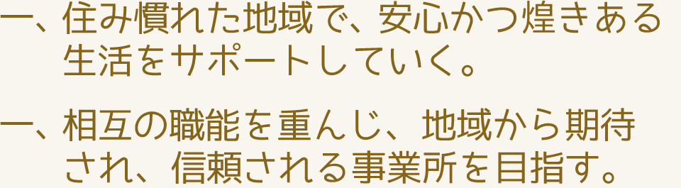 住み慣れた地域で、安心かつ煌きある生活をサポートしていく。相互の職能を重んじ、地域から期待され、信頼される事業所を目指す。